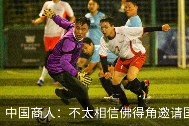 中国商人：不太相信佛得角邀请国足被婉拒说法 沃齐尼亚不碰烟酒